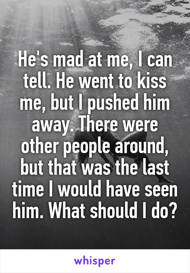 He's mad at me, I can tell. He went to kiss me, but I pushed him away. There were other people around, but that was the last time I would have seen him. What should I do?