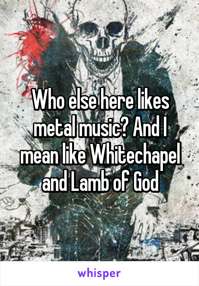 Who else here likes metal music? And I mean like Whitechapel and Lamb of God