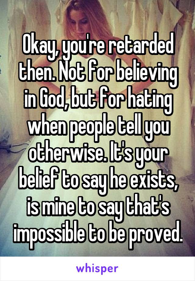 Okay, you're retarded then. Not for believing in God, but for hating when people tell you otherwise. It's your belief to say he exists, is mine to say that's impossible to be proved.