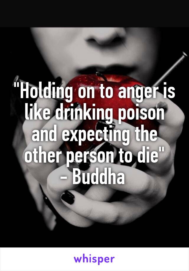 "Holding on to anger is like drinking poison and expecting the other person to die"
- Buddha 