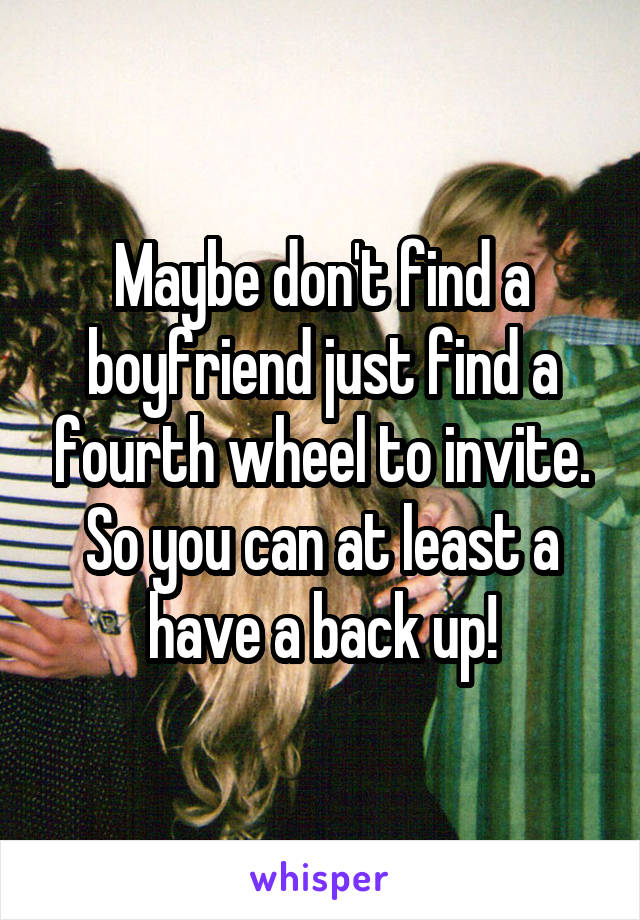 Maybe don't find a boyfriend just find a fourth wheel to invite. So you can at least a have a back up!