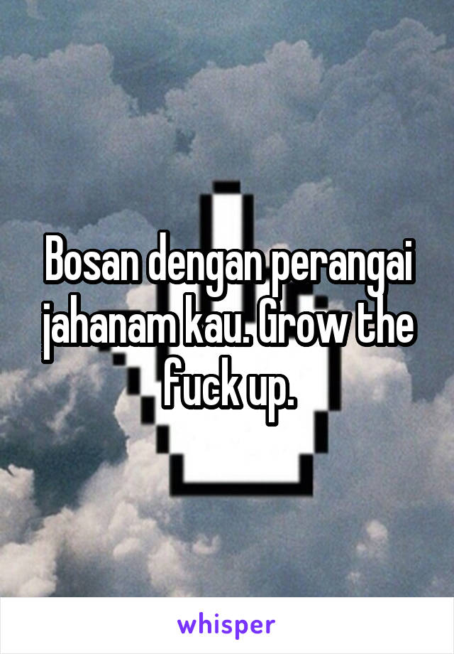 Bosan dengan perangai jahanam kau. Grow the fuck up.