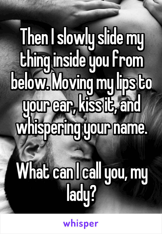 Then I slowly slide my thing inside you from below. Moving my lips to your ear, kiss it, and whispering your name.

What can I call you, my lady?