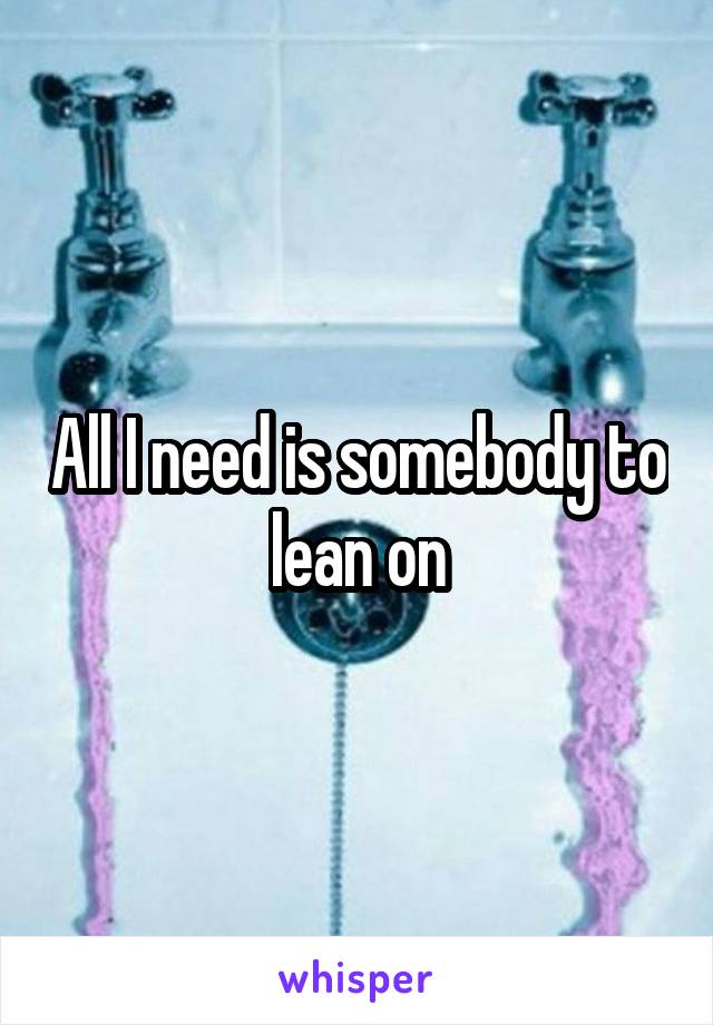 All I need is somebody to lean on