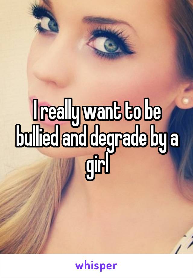 I really want to be bullied and degrade by a girl