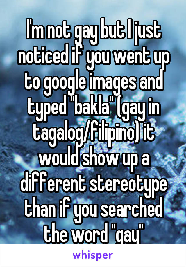 I'm not gay but I just noticed if you went up to google images and typed "bakla" (gay in tagalog/filipino) it would show up a different stereotype than if you searched the word "gay"