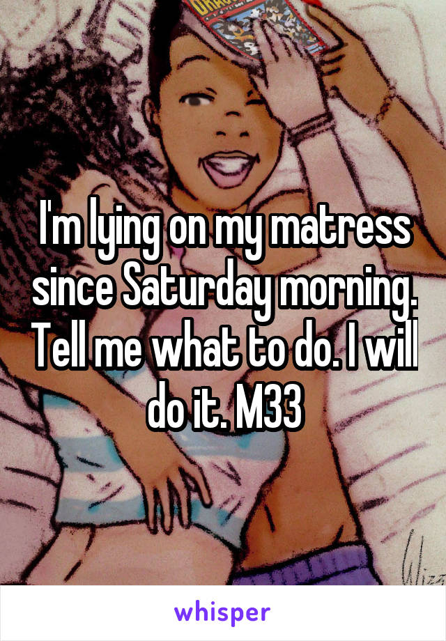 I'm lying on my matress since Saturday morning. Tell me what to do. I will do it. M33