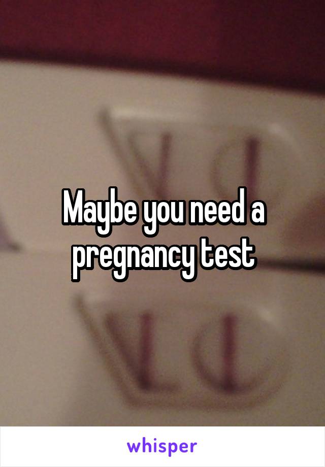 Maybe you need a pregnancy test