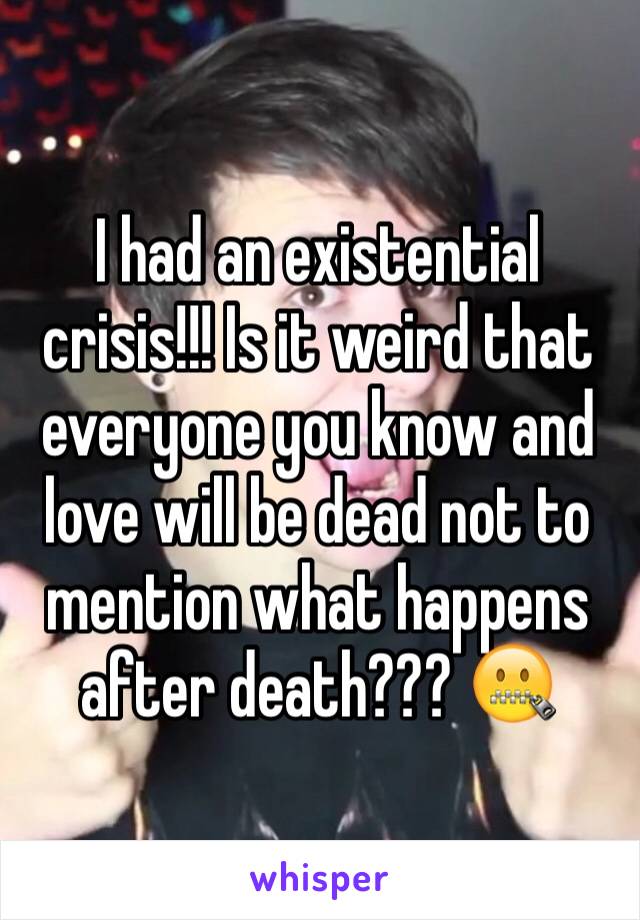 I had an existential crisis!!! Is it weird that everyone you know and love will be dead not to mention what happens after death??? 🤐