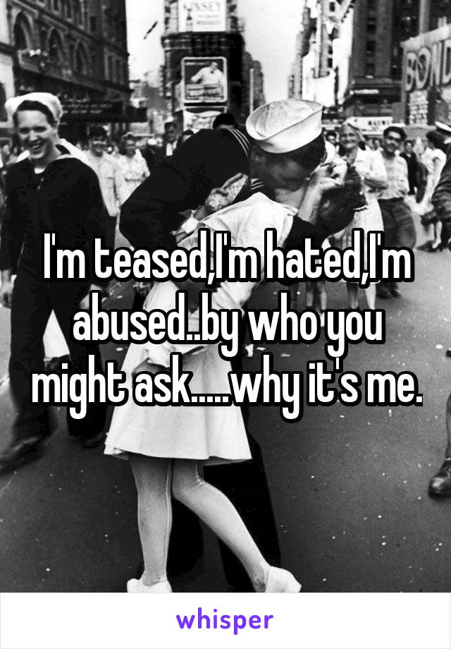 I'm teased,I'm hated,I'm abused..by who you might ask.....why it's me.