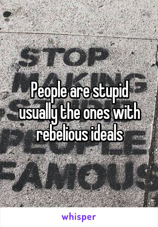 People are stupid usually the ones with rebelious ideals