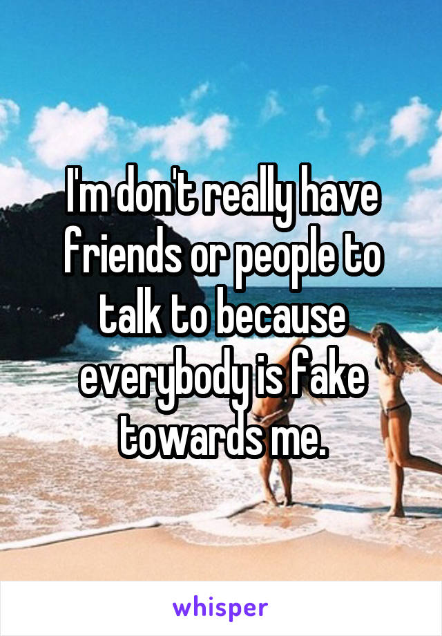 I'm don't really have friends or people to talk to because everybody is fake towards me.