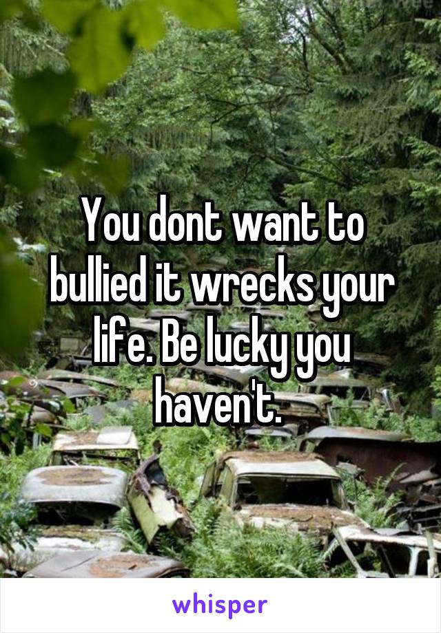 You dont want to bullied it wrecks your life. Be lucky you haven't. 