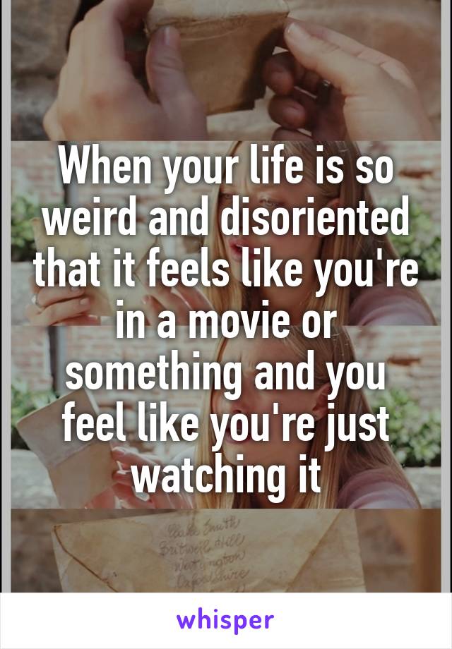 When your life is so weird and disoriented that it feels like you're in a movie or something and you feel like you're just watching it