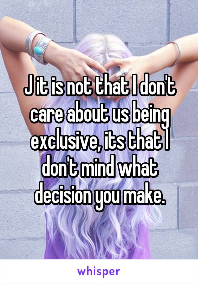 J it is not that I don't care about us being exclusive, its that I don't mind what decision you make.