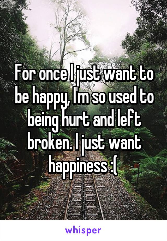 For once I just want to be happy, I'm so used to being hurt and left broken. I just want happiness :( 