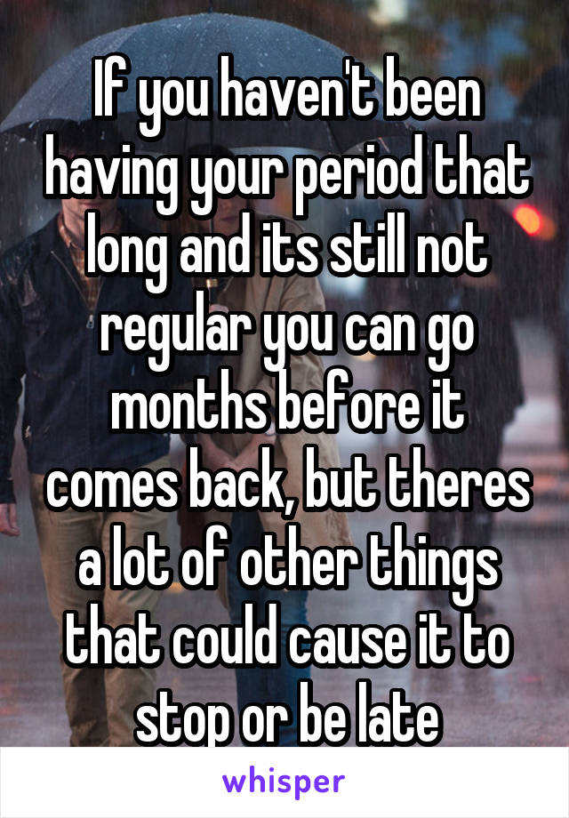 If you haven't been having your period that long and its still not regular you can go months before it comes back, but theres a lot of other things that could cause it to stop or be late