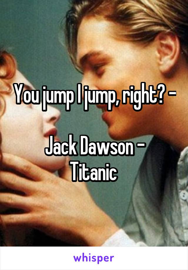 You jump I jump, right? -

Jack Dawson -
Titanic 