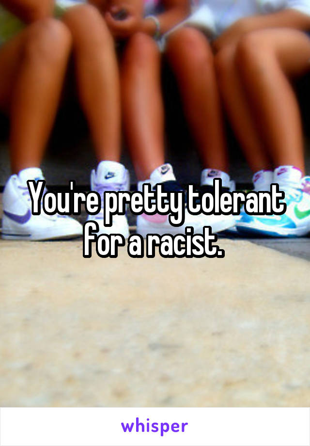 You're pretty tolerant for a racist. 