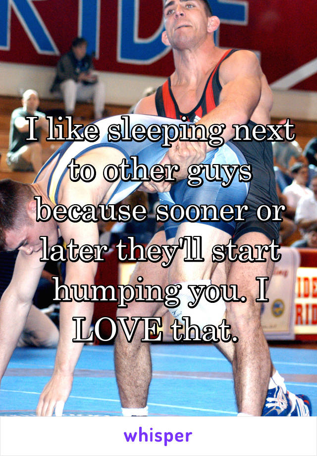 I like sleeping next to other guys because sooner or later they'll start humping you. I LOVE that. 