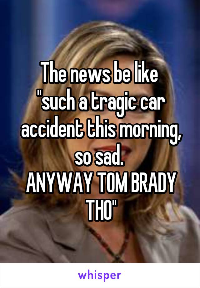 The news be like 
"such a tragic car accident this morning, so sad. 
ANYWAY TOM BRADY THO"