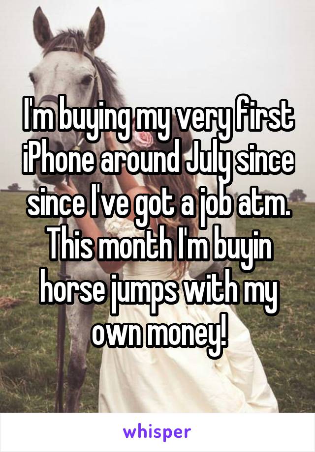 I'm buying my very first iPhone around July since since I've got a job atm. This month I'm buyin horse jumps with my own money!