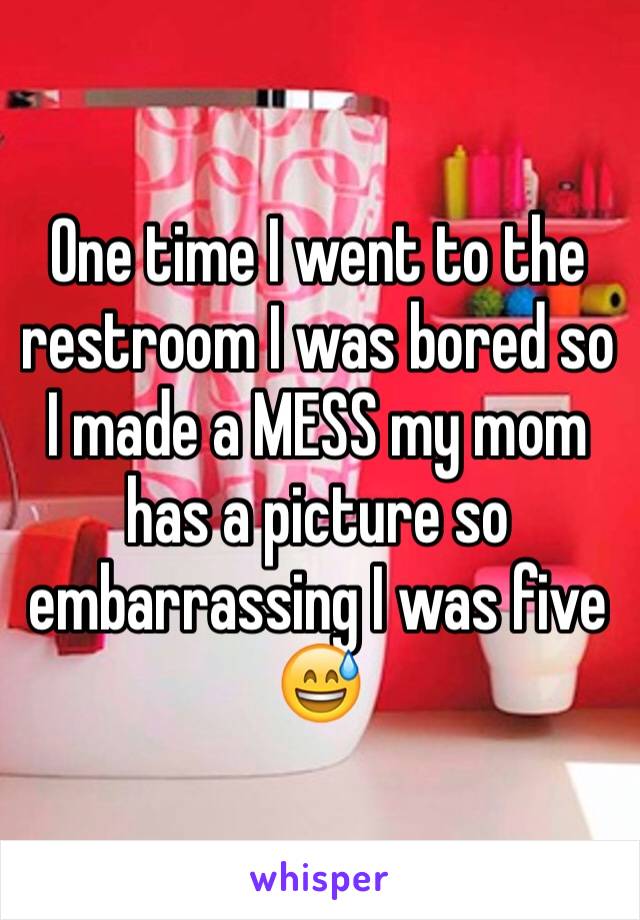 One time I went to the restroom I was bored so I made a MESS my mom has a picture so embarrassing I was five 😅