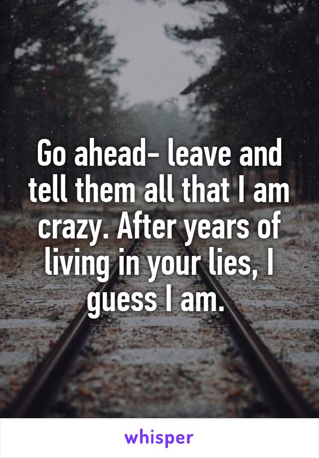 Go ahead- leave and tell them all that I am crazy. After years of living in your lies, I guess I am. 