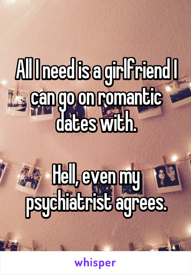 All I need is a girlfriend I can go on romantic dates with.

Hell, even my psychiatrist agrees.