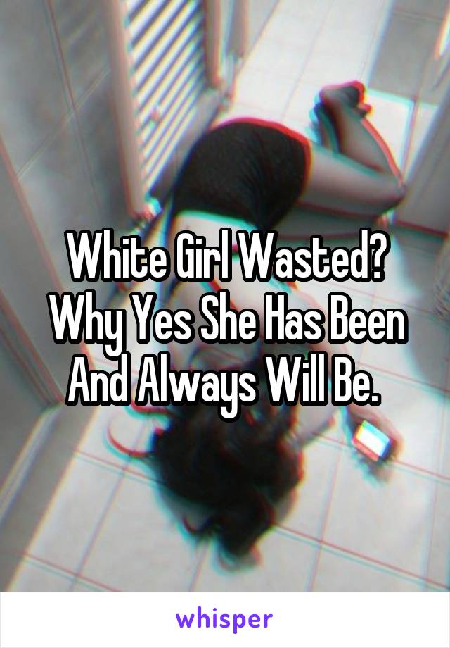 White Girl Wasted? Why Yes She Has Been And Always Will Be. 