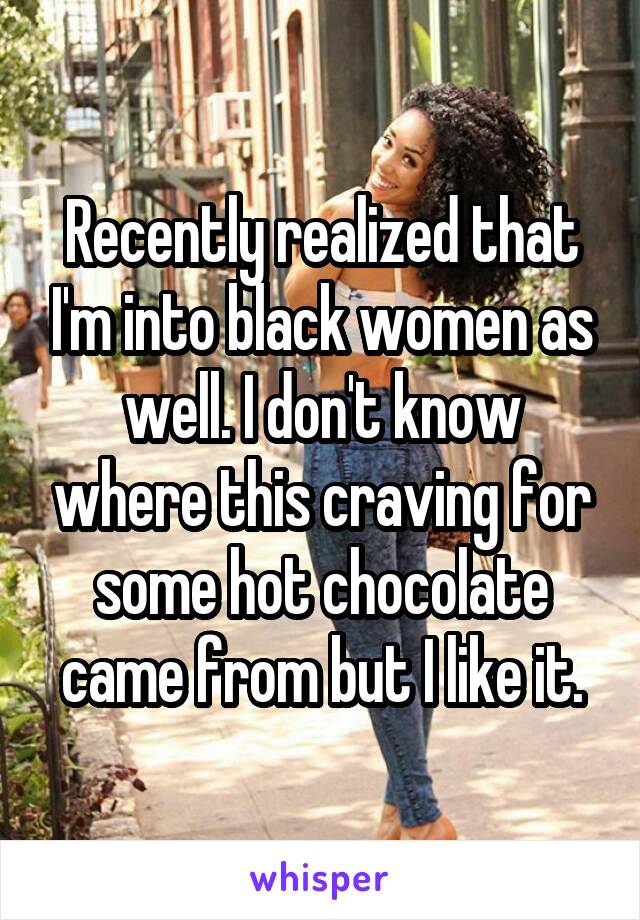 Recently realized that I'm into black women as well. I don't know where this craving for some hot chocolate came from but I like it.