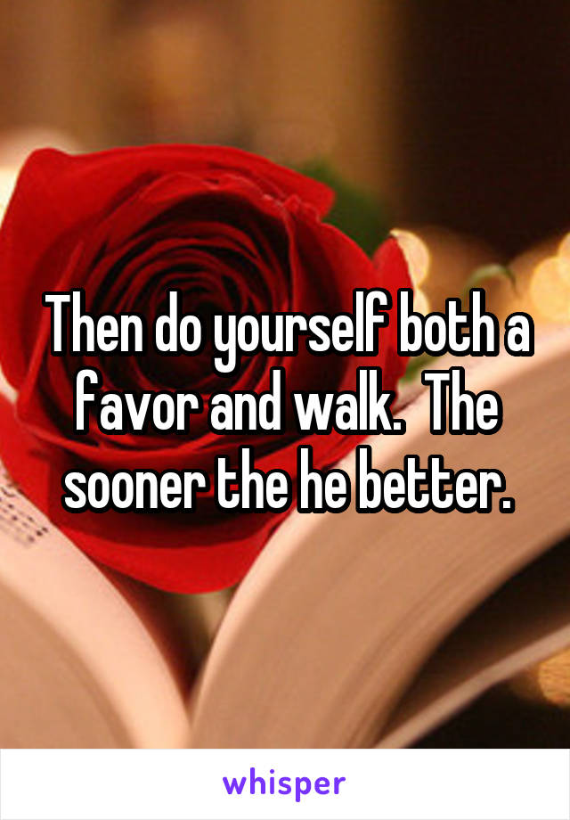 Then do yourself both a favor and walk.  The sooner the he better.