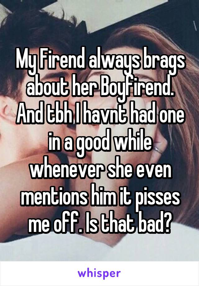 My Firend always brags about her Boyfirend. And tbh I havnt had one in a good while whenever she even mentions him it pisses me off. Is that bad?