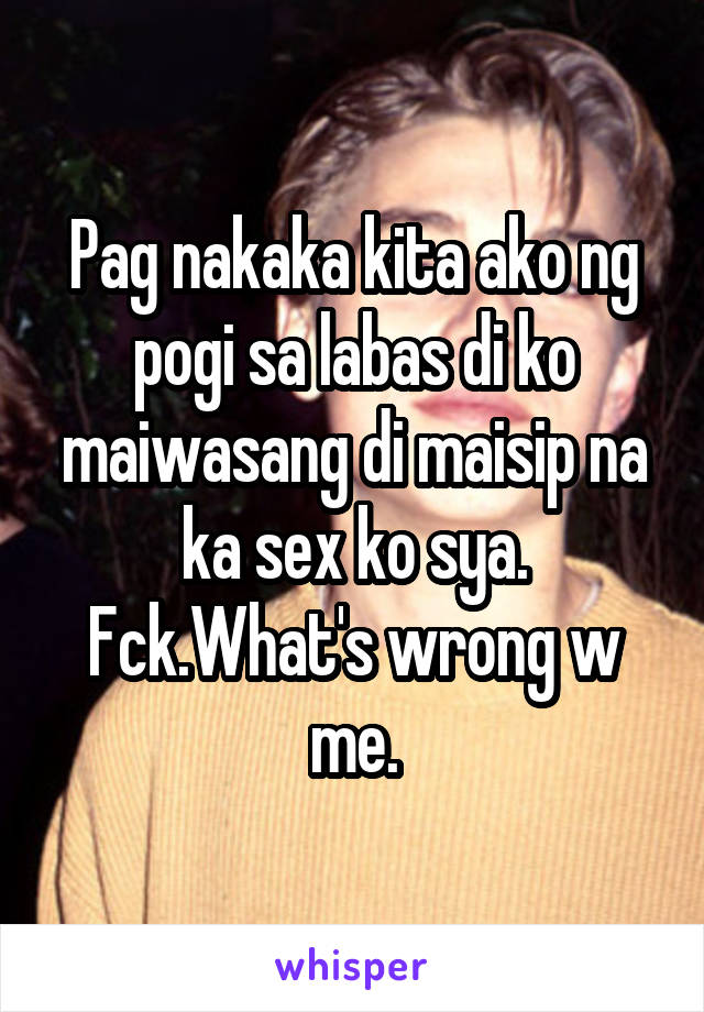 Pag nakaka kita ako ng pogi sa labas di ko maiwasang di maisip na ka sex ko sya. Fck.What's wrong w me.