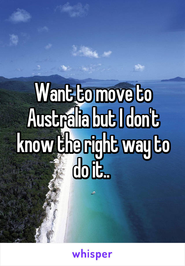 Want to move to Australia but I don't know the right way to do it.. 