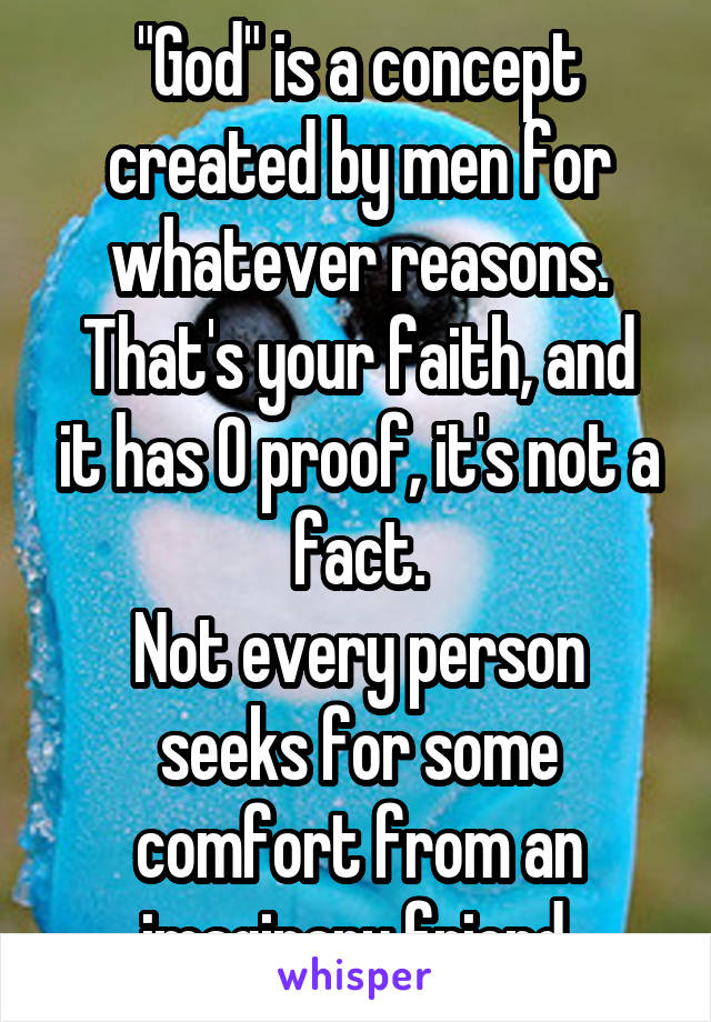 "God" is a concept created by men for whatever reasons.
That's your faith, and it has 0 proof, it's not a fact.
Not every person seeks for some comfort from an imaginary friend.