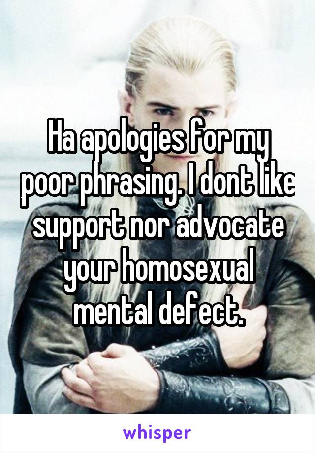 Ha apologies for my poor phrasing. I dont like support nor advocate your homosexual mental defect.