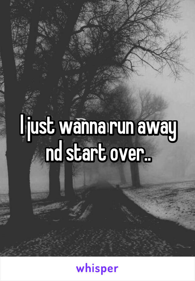 I just wanna run away nd start over..