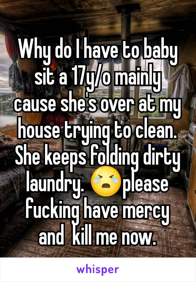 Why do I have to baby sit a 17y/o mainly cause she's over at my house trying to clean. She keeps folding dirty laundry. 😭please fucking have mercy and  kill me now.