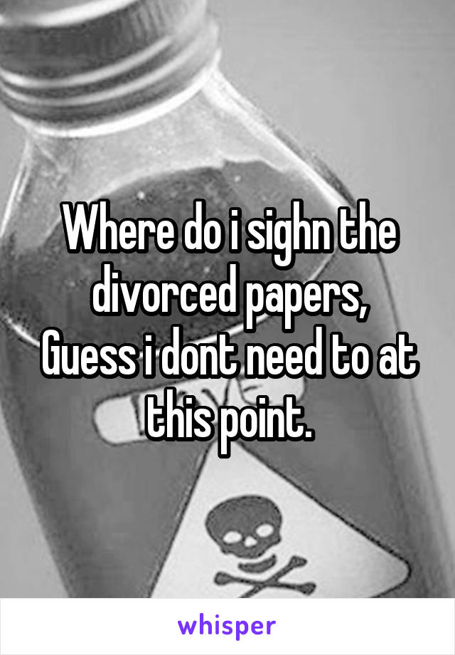 Where do i sighn the divorced papers,
Guess i dont need to at this point.