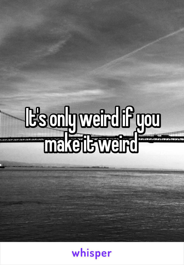 It's only weird if you make it weird 