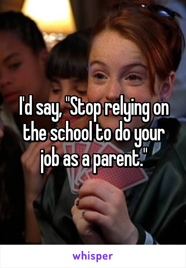 I'd say, "Stop relying on the school to do your job as a parent."