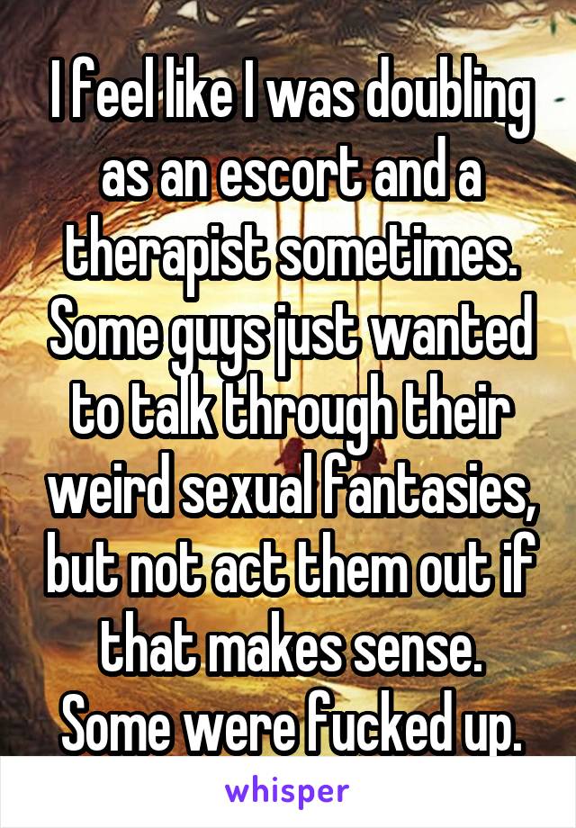 I feel like I was doubling as an escort and a therapist sometimes. Some guys just wanted to talk through their weird sexual fantasies, but not act them out if that makes sense. Some were fucked up.
