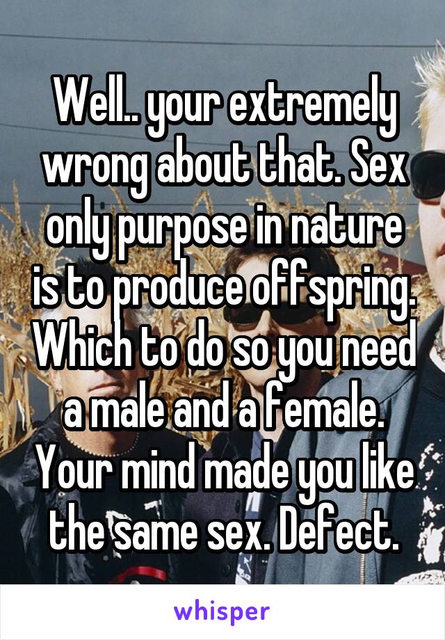 Well.. your extremely wrong about that. Sex only purpose in nature is to produce offspring. Which to do so you need a male and a female. Your mind made you like the same sex. Defect.