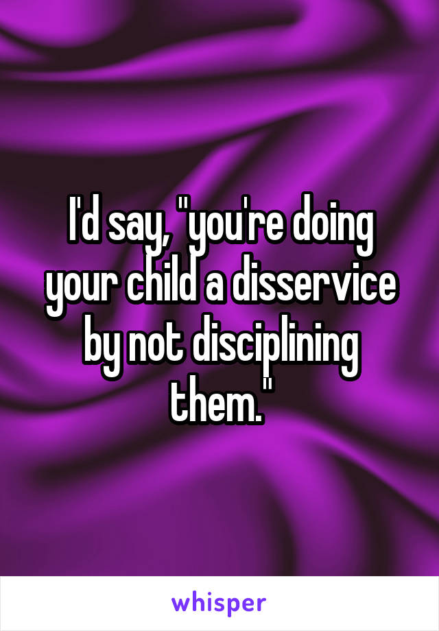 I'd say, "you're doing your child a disservice by not disciplining them."