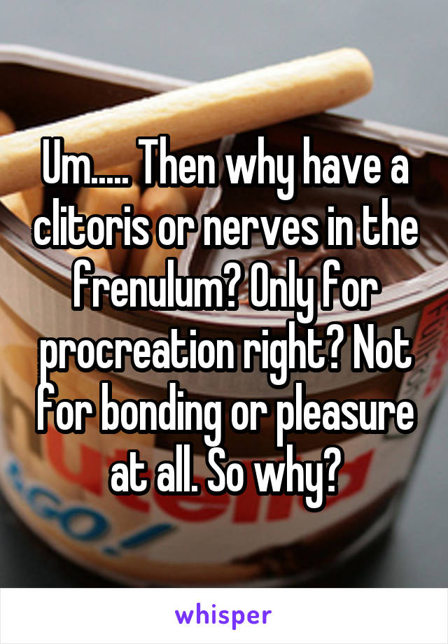 Um..... Then why have a clitoris or nerves in the frenulum? Only for procreation right? Not for bonding or pleasure at all. So why?