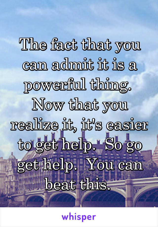 The fact that you can admit it is a powerful thing.  Now that you realize it, it's easier to get help.  So go get help.  You can beat this. 