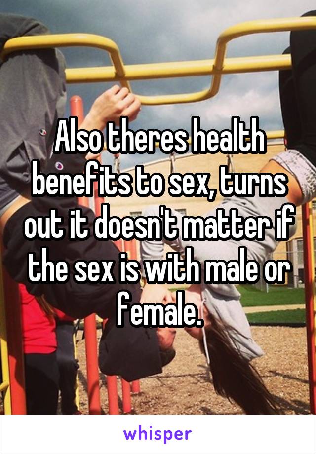 Also theres health benefits to sex, turns out it doesn't matter if the sex is with male or female.