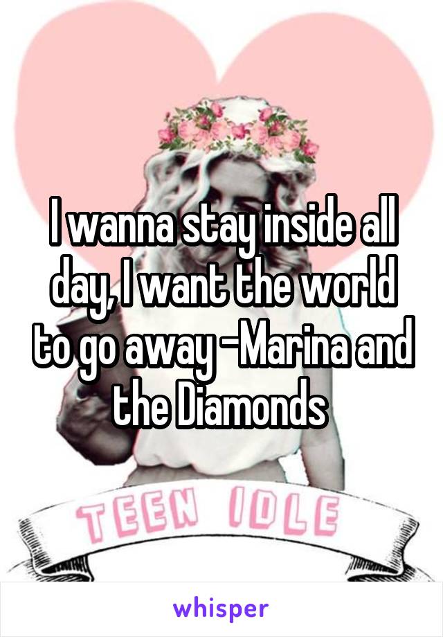 I wanna stay inside all day, I want the world to go away -Marina and the Diamonds 