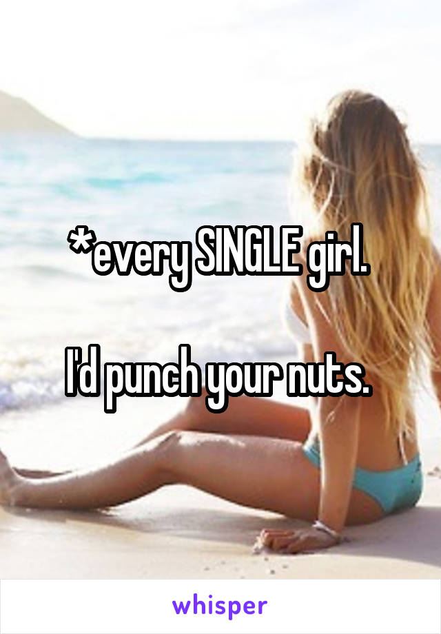 *every SINGLE girl. 

I'd punch your nuts. 